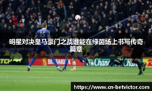 明星对决皇马豪门之战谁能在绿茵场上书写传奇篇章
